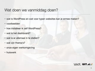 Wat doen we vanmiddag doen? 
• wat is WordPress en wat voor typen websites kan je ermee maken? 
• voorbeelden 
• hoe installeer ik zelf WordPress? 
• wat is het dashboard? 
• wat is er allemaal in te stellen? 
• wat zijn thema’s? 
• onze eigen werkomgeving 
• huiswerk 
5 
 