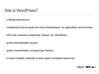 Wat is WordPress? 
• volledig opensource 
• wereldwijd enorme grote (on-line) ontwikkelaars- en gebruikers communities 
• 20% alle websites wereldwijd ‘draaien op’ WordPress 
• grote hoeveelheden plugins 
• grote hoeveelheden vormgevings thema’s 
• in basis/aanvang redelijk makkelijk te leren (geen complexe leercurve) 
6 
 