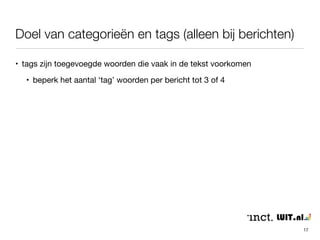 Doel van categorieën en tags (alleen bij berichten) 
• primair bedoeld voor het interne ‘zoekveld’ 
• tevens duiding van het type bericht bij publicatie 
• beperk het aantal categorieën (5-15) om overzicht te houden 
• het is netjes om 1 categorie per bericht aan te houden - als het kan 
17 
 