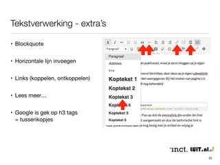 Tekstverwerking 
33 
• Doorgaans wat je gewend bent vanuit reguliere tekst 
verwerkingsprogramma’s 
• ‘Wysiwyg’ is niet helemaal waar (klik altijd op ‘voorbeeld’ of ‘wijzigingen 
bekijken’ bij blokjePubliceren) 
• Tekst is ‘platte weergave’ met codes voor bijvoorbeeld plaatsing van 
media, tekstformats, uitlijning etc. 
 