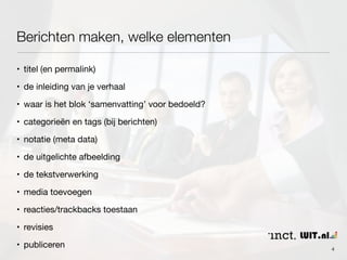 Berichten maken, welke elementen 
• titel (en permalink) 
• de inleiding van je verhaal 
• waar is het blok ‘samenvatting’ voor bedoeld? 
• categorieën en tags (bij berichten) 
• notatie (meta data) 
• de uitgelichte afbeelding 
• de tekstverwerking 
• media toevoegen 
• reacties/trackbacks toestaan 
• revisies 
• publiceren 4 
 