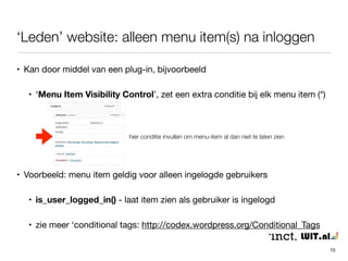 ‘Leden’ website: alleen menu item(s) na inloggen 
10 
• Kan door middel van een plug-in, bijvoorbeeld 
• ‘Menu Item Visibility Control’, zet een extra conditie bij elk menu item (*) 
hier conditie invullen om menu-item al dan niet te laten zien 
• Voorbeeld: menu item geldig voor alleen ingelogde gebruikers 
• is_user_logged_in() - laat item zien als gebruiker is ingelogd 
• zie meer ‘conditional tags: http://codex.wordpress.org/Conditional_Tags 
 