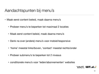Aandachtspunten bij menu’s 
12 
• Maak eerst content beleid, maak daarna menu’s 
• Probeer menu’s te beperken tot maximaal 2 locaties 
• Maak eerst content beleid, maak daarna menu’s 
• Denk na over (andere) menu’s voor mobiel/responsive 
• ‘home’ meestal links/boven, ‘contact’ meestal rechts/onder 
• Probeer submenu’s te beperken tot 2 niveaus 
• conditionele menu’s voor ‘leden/abonnementen’ websites 
 