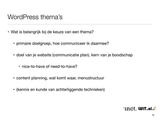 WordPress thema’s 
16 
• Wat is belangrijk bij de keuze van een thema? 
• primaire doelgroep, hoe communiceer ik daarmee? 
• doel van je website (communicatie plan), kern van je boodschap 
• nice-to-have of need-to-have? 
• content planning, wat komt waar, menustructuur 
• (kennis en kunde van achterliggende technieken) 
 