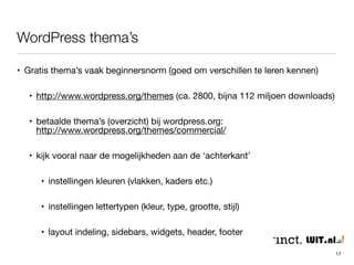 WordPress thema’s 
17 
• Gratis thema’s vaak beginnersnorm (goed om verschillen te leren kennen) 
• http://www.wordpress.org/themes (ca. 2800, bijna 112 miljoen downloads) 
• betaalde thema’s (overzicht) bij wordpress.org: 
http://www.wordpress.org/themes/commercial/ 
• kijk vooral naar de mogelijkheden aan de ‘achterkant’ 
• instellingen kleuren (vlakken, kaders etc.) 
• instellingen lettertypen (kleur, type, grootte, stijl) 
• layout indeling, sidebars, widgets, header, footer 
 