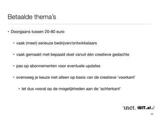 Betaalde thema’s 
22 
• Doorgaans tussen 20-80 euro 
• vaak (meer) serieuze bedrijven/ontwikkelaars 
• vaak gemaakt met bepaald doel vanuit één creatieve gedachte 
• pas op abonnementen voor eventuele updates 
• overweeg je keuze niet alleen op basis van de creatieve ‘voorkant’ 
• let dus vooral op de mogelijkheden aan de ‘achterkant' 
 
