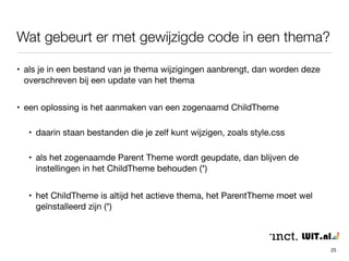 Wat gebeurt er met gewijzigde code in een thema? 
25 
• als je in een bestand van je thema wijzigingen aanbrengt, dan worden deze 
overschreven bij een update van het thema 
• een oplossing is het aanmaken van een zogenaamd ChildTheme 
• daarin staan bestanden die je zelf kunt wijzigen, zoals style.css 
• als het zogenaamde Parent Theme wordt geupdate, dan blijven de 
instellingen in het ChildTheme behouden (*) 
• het ChildTheme is altijd het actieve thema, het ParentTheme moet wel 
geïnstalleerd zijn (*) 
 