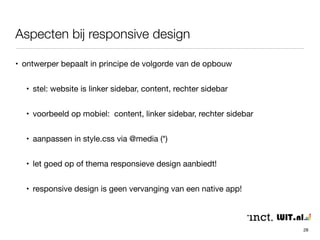 Aspecten bij responsive design 
28 
• ontwerper bepaalt in principe de volgorde van de opbouw 
• stel: website is linker sidebar, content, rechter sidebar 
• voorbeeld op mobiel: content, linker sidebar, rechter sidebar 
• aanpassen in style.css via @media (*) 
• let goed op of thema responsieve design aanbiedt! 
• responsive design is geen vervanging van een native app! 
 
