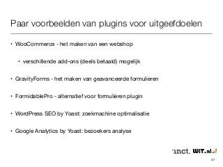 Paar voorbeelden van plugins voor uitgeefdoelen 
• WooCommerce - het maken van een webshop 
• verschillende add-ons (deels betaald) mogelijk 
• GravityForms - het maken van geavanceerde formulieren 
• FormidablePro - alternatief voor formulieren plugin 
• WordPress SEO by Yoast: zoekmachine optimalisatie 
• Google Analytics by Yoast: bezoekers analyse 
47 
 