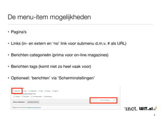 De menu-item mogelijkheden 
5 
• Pagina’s 
• Links (in- en extern en ‘no’ link voor submenu d.m.v. # als URL) 
• Berichten categorieën (prima voor on-line magazines) 
• Berichten tags (komt niet zo heel vaak voor) 
• Optioneel: ‘berichten’ via ‘Scherminstellingen’ 
 