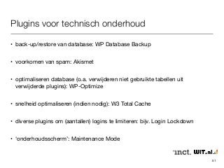 Plugins voor technisch onderhoud 
• back-up/restore van database: WP Database Backup 
• voorkomen van spam: Akismet 
• optimaliseren database (o.a. verwijderen niet gebruikte tabellen uit 
verwijderde plugins): WP-Optimize 
• snelheid optimaliseren (indien nodig): W3 Total Cache 
• diverse plugins om (aantallen) logins te limiteren: bijv. Login Lockdown 
• ‘onderhoudsscherm’: Maintenance Mode 
51 
 