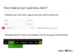 Hoe maak je een submenu-item? 
7 
• Selecteer een menu-item, drag & drop naar rechts verschuiven 
versleep naar rechts voor submenu 
• Resultaat (‘docent’ alleen voor pulldown functie, dus geen werkende link!) 
 