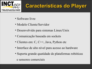 Características do Player IP addresses  and the  port numbers  of the components. Software livre  Modelo Cliente/Servidor Desenvolvido para sistemas Linux/Unix Comunicação baseada em sockets Clientes em: C, C++, Java, Python etc Interface de alto nível para acesso ao hardware Suporta grande quatidade de plataformas robóticas e sensores comerciais 