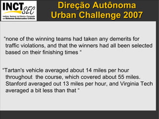 Direção  Autônoma Urban Challenge 2007 IP addresses  and the  port numbers  of the components. “ none of the winning teams had taken any demerits for  traffic violations, and that the winners had all been selected  based on their finishing times “ “ Tartan's vehicle averaged about 14 miles per hour  throughout  the course, which covered about 55 miles.  Stanford averaged out 13 miles per hour, and Virginia Tech  averaged a bit less than that “ 