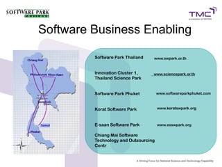 Software Business Enabling

         Software Park Thailand   www.swpark.or.th


         Innovation Cluster 1,    www.sciencepark.or.th
         Thailand Science Park


         Software Park Phuket         www.softwareparkphuket.com



         Korat Software Park          www.koratswpark.org



         E-saan Software Park         www.esswpark.org

         Chiang Mai Software
         Technology and Outsourcing
         Centr
 