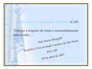 Incubadora de Comunidade de Prática  (CoP) Diálogo a respeito do tema e encaminhamento para a ação… Neli Maria Mengalli Pontifícia Universidade Católica de São Paulo PUC-SP 09 de abril de 2007 