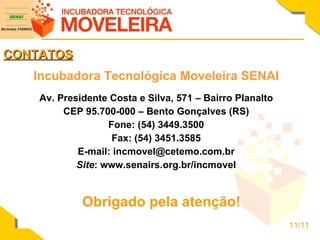 Incubadora Tecnológica Moveleira SENAI Av. Presidente Costa e Silva, 571 – Bairro Planalto CEP 95.700-000 – Bento Gonçalves (RS) Fone: (54) 3449.3500 Fax: (54) 3451.3585 E-mail: incmovel@cetemo.com.br Site : www.senairs.org.br/incmovel CONTATOS Obrigado pela atenção! 11/11 