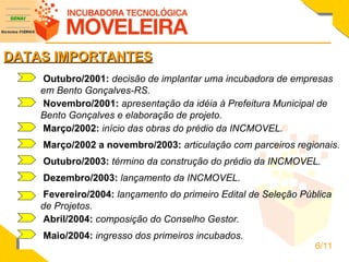 DATAS IMPORTANTES Outubro/2001:  decisão de implantar uma incubadora de empresas em Bento Gonçalves-RS.   Novembro/2001:  apresentação da idéia à Prefeitura Municipal de Bento Gonçalves e elaboração de projeto. Março/2002:  início das obras do prédio da INCMOVEL. Março/2002 a novembro/2003:  articulação com parceiros regionais. Outubro/2003:  término da construção do prédio da INCMOVEL. Dezembro/2003:  lançamento da INCMOVEL. Fevereiro/2004:  lançamento do primeiro Edital de Seleção Pública de Projetos.  Abril/2004:  composição do Conselho Gestor.  Maio/2004:  ingresso dos primeiros incubados.  6/11 