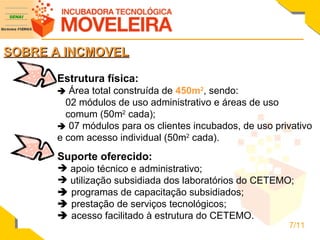SOBRE A INCMOVEL Estrutura física:    Área total construída de  450m 2 , sendo: 02 módulos de uso administrativo e áreas de uso  comum (50m 2  cada);    07 módulos para os clientes incubados, de uso privativo e com acesso individual (50m 2  cada). Suporte oferecido: apoio técnico e administrativo; utilização subsidiada dos laboratórios do CETEMO;    programas de capacitação subsidiados;    prestação de serviços tecnológicos;    acesso facilitado à estrutura do CETEMO. 7/11 