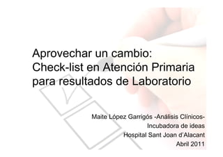 Aprovechar un cambio:
Check-list en Atención Primaria
para resultados de Laboratorio

           Maite López Garrigós -Análisis Clínicos-
                             Incubadora de ideas
                     Hospital Sant Joan d’Alacant
                                        Abril 2011
 