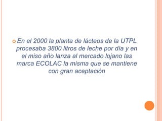  En el 2000 la planta de lácteos de la UTPL
 procesaba 3800 litros de leche por día y en
   el miso año lanza al mercado lojano las
 marca ECOLAC la misma que se mantiene
             con gran aceptación
 