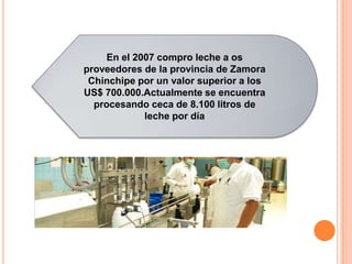 En el 2007 compro leche a os
proveedores de la provincia de Zamora
 Chinchipe por un valor superior a los
US$ 700.000.Actualmente se encuentra
  procesando ceca de 8.100 litros de
            leche por día
 