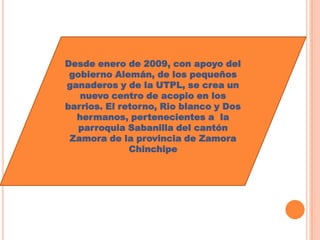 Desde enero de 2009, con apoyo del
 gobierno Alemán, de los pequeños
ganaderos y de la UTPL, se crea un
   nuevo centro de acopio en los
barrios. El retorno, Rio blanco y Dos
  hermanos, pertenecientes a la
   parroquia Sabanilla del cantón
 Zamora de la provincia de Zamora
              Chinchipe
 