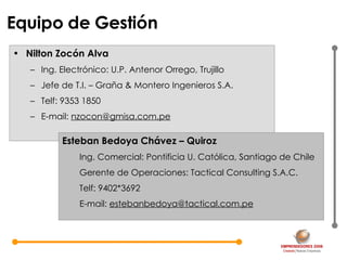 Equipo de Gestión Nilton Zocón Alva Ing. Electrónico: U.P. Antenor Orrego, Trujillo Jefe de T.I. – Graña & Montero Ingenieros S.A. Telf: 9353 1850 E-mail:  [email_address] Esteban Bedoya Chávez – Quiroz Ing. Comercial: Pontificia U. Católica, Santiago de Chile Gerente de Operaciones: Tactical Consulting S.A.C. Telf: 9402*3692 E-mail:  [email_address] 
