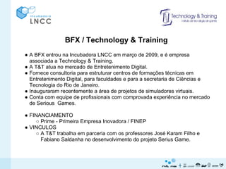 BFX / Technology & Training
● A BFX entrou na Incubadora LNCC em março de 2009, e é empresa
  associada a Technology & Training.
● A T&T atua no mercado de Entretenimento Digital.
● Fornece consultoria para estruturar centros de formações técnicas em
  Entretenimento Digital, para faculdades e para a secretaria de Ciências e
  Tecnologia do Rio de Janeiro.
● Inauguraram recentemente a área de projetos de simuladores virtuais.
● Conta com equipe de profissionais com comprovada experiência no mercado
  de Serious Games.

● FINANCIAMENTO
     ○ Prime - Primeira Empresa Inovadora / FINEP
● VINCULOS
     ○ A T&T trabalha em parceria com os professores José Karam Filho e
       Fabiano Saldanha no desenvolvimento do projeto Serius Game.
 