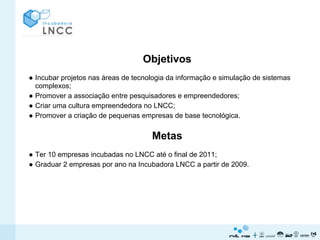 Objetivos
● Incubar projetos nas áreas de tecnologia da informação e simulação de sistemas
  complexos;
● Promover a associação entre pesquisadores e empreendedores;
● Criar uma cultura empreendedora no LNCC;
● Promover a criação de pequenas empresas de base tecnológica.


                                     Metas
● Ter 10 empresas incubadas no LNCC até o final de 2011;
● Graduar 2 empresas por ano na Incubadora LNCC a partir de 2009.
 
