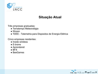 Situação Atual

Três empresas graduadas:
   ● Terratempo Meteorológia
   ● Wozen
   ● TDEE - Telemetria para Dispositos de Energia Elétrica

Cinco empresas residentes:
   ● Inside wireless
   ● E-brane
   ● Aprendanet
   ● BFX
   ● BeeGames
 