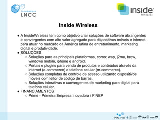 Inside Wireless
● A InsideWireless tem como objetivo criar soluções de software abrangentes
  e convergentes com alto valor agregado para dispositivos móveis e internet,
  para atuar no mercado da América latina de entretenimento, marketing
  digital e produtividade.
● SOLUÇÕES
     ○ Soluções para as principais plataformas, como: wap, j2me, brew,
        windows mobile, iphone e android.
     ○ Portais e plugins para venda de produtos e conteúdos através da
        internet (e-commerce) e telefone celular (m-commerce).
     ○ Soluções completas de controle de acesso utilizando dispositivos
        móveis com leitor de código de barras.
     ○ Soluções interativas e convergentes de marketing para digital para
        telefone celular.
● FINANCIAMENTOS
     ○ Prime - Primeira Empresa Inovadora / FINEP
 