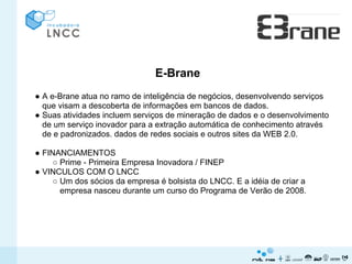 E-Brane
● A e-Brane atua no ramo de inteligência de negócios, desenvolvendo serviços
  que visam a descoberta de informações em bancos de dados.
● Suas atividades incluem serviços de mineração de dados e o desenvolvimento
  de um serviço inovador para a extração automática de conhecimento através
  de e padronizados. dados de redes sociais e outros sites da WEB 2.0.

● FINANCIAMENTOS
     ○ Prime - Primeira Empresa Inovadora / FINEP
● VINCULOS COM O LNCC
     ○ Um dos sócios da empresa é bolsista do LNCC. E a idéia de criar a
       empresa nasceu durante um curso do Programa de Verão de 2008.
 