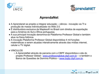AprendaNet
● A Aprendanet se propõe a integrar educação – ciência - inovação via TI e
  produção de massa individualizada via Web 2.0.
● É distribuidora exclusiva da Maplesoft no Brasil com direitos de exportação
  para a América do Sul e África portuguesa.
● A sua principal inovação denomina-se Plataforma Professor Global e também
  atua na física fotônica.
● A inovação Plataforma Professor Global disponibiliza 4 mil funções
  matemáticas a serem atuadas interativamente através das mídias internet,
  celular e TV digital.

● VINCULOS
    ○ A AprendaNet através de parceria com o CBPF disponibiliza o site do
      projeto Professor Global - www.professorglobal.cbpf.com.br – e também o
      Banco de Questões de Domínio Público – www.bqdp.cbpf.com.br.
 