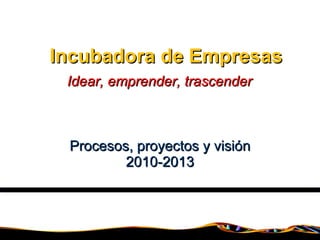Incubadora de Empresas Procesos, proyectos y visión 2010-2013 Idear, emprender, trascender 