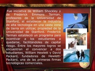 Fue iniciativa de William Shockley y de Frederick Emmons Terman, profesores de la Universidad de Stanford, el establecer la industria de alta tecnología en una vasta zona de tierra sin utilizar, propiedad de la Universidad de Stanford. Frederick Terman estableció un programa para incentivar a los estudiantes a quedarse, facilitándoles de capital riesgo. Entre los mayores logros se encuentran el convencer a dos estudiantes, William Hewlett y David Packard, fundadores de Hewlett-Packard, una de las primeras firmas tecnológicas comerciales. 
