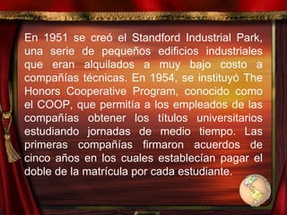 En 1951 se creó el Standford Industrial Park, una serie de pequeños edificios industriales que eran alquilados a muy bajo costo a compañías técnicas. En 1954, se instituyó The Honors Cooperative Program, conocido como el COOP, que permitía a los empleados de las compañías obtener los títulos universitarios estudiando jornadas de medio tiempo. Las primeras compañías firmaron acuerdos de cinco años en los cuales establecían pagar el doble de la matrícula por cada estudiante.  