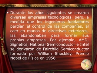 Durante los años siguientes se crearon diversas empresas tecnológicas, pero, a medida que los ingenieros fundadores perdían el control de las compañías, al caer en manos de directivas exteriores, las abandonaban para formar sus propias empresas. Por ejemplo, AMD, Signetics, National Semiconductor e Intel se derivaron de Fairchild Semiconductor formada por William Shockley, Premio Nobel de Física en 1956.  