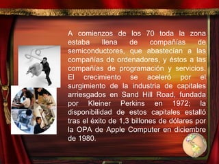 A comienzos de los 70 toda la zona estaba llena de compañías de semiconductores, que abastecían a las compañías de ordenadores, y éstos a las compañías de programación y servicios. El crecimiento se aceleró por el surgimiento de la industria de capitales arriesgados en Sand Hill Road, fundada por Kleiner Perkins en 1972; la disponibilidad de estos capitales estalló tras el éxito de 1,3 billones de dólares por la OPA de Apple Computer en diciembre de 1980.  