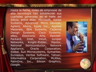 Hasta la fecha, miles de empresas de alta tecnología han establecido sus cuarteles generales en el Valle del Silicio, entre ellas: Microsoft, Adobe Systems, Advanced Micro Devices, Agilent, Altera, Apple Inc., Applied Materials, BEA Systems, Cadence Design Systems, Cisco Systems, eBay, Electronic Arts, Hewlett-Packard, Intel, Intuit, Juniper Networks, Knight-Ridder, Maxtor, National Semiconductor, Network Appliance, Oracle Corporation, Siebel, Sun Microsystems, Symantec, Synopsys, Veritas Software, Yahoo!, Informatica Corporation, McAfee, PalmOne, Inc., Silicon Graphics, Google. 