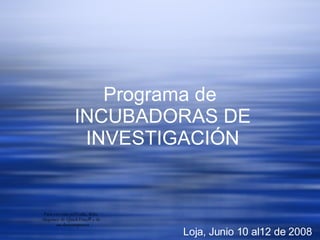 Programa de  INCUBADORAS DE INVESTIGACI ÓN Loja, Junio 10 al12 de 2008 