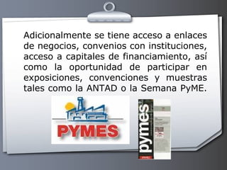 Adicionalmente se tiene acceso a enlaces de negocios, convenios con instituciones, acceso a capitales de financiamiento, así como la oportunidad de participar en exposiciones, convenciones y muestras tales como la ANTAD o la Semana PyME.  