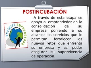   A través de esta etapa se apoya al emprendedor en la consolidación de su empresa poniendo a su alcance los servicios que le permitan fortalecer los nuevos retos que enfrenta su empresa y así poder asegurar su supervivencia de operación. POSTINCUBACIÓN 