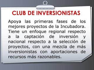 CLUB DE INVERSIONISTAS Apoya las primeras fases de los mejores proyectos de la Incubadora. Tiene un enfoque regional respecto a la captación de inversión y nacional respecto a la selección de proyectos, con una mezcla de más inversionistas con aportaciones de recursos más razonables.  