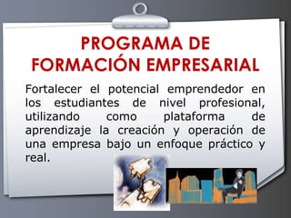 PROGRAMA DE FORMACIÓN EMPRESARIAL Fortalecer el potencial emprendedor en los estudiantes de nivel profesional, utilizando como plataforma de aprendizaje la creación y operación de una empresa bajo un enfoque práctico y real.  