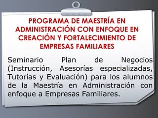 PROGRAMA DE MAESTRÍA EN ADMINISTRACIÓN CON ENFOQUE EN CREACIÓN Y FORTALECIMIENTO DE EMPRESAS FAMILIARES Seminario Plan de Negocios (Instrucción, Asesorías especializadas, Tutorías y Evaluación) para los alumnos de la Maestría en Administración con enfoque a Empresas Familiares.    