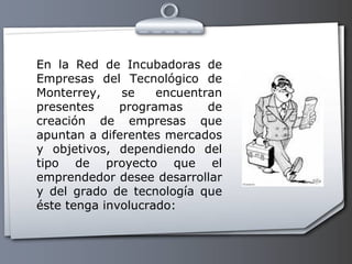 En la Red de Incubadoras de Empresas del Tecnológico de Monterrey, se encuentran presentes programas de creación de empresas que apuntan a diferentes mercados y objetivos, dependiendo del tipo de proyecto que el emprendedor desee desarrollar y del grado de tecnología que éste tenga involucrado: 