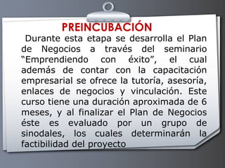 PREINCUBACIÓN Durante esta etapa se desarrolla el Plan de Negocios a través del seminario “Emprendiendo con éxito”, el cual además de contar con la capacitación empresarial se ofrece la tutoría, asesoría, enlaces de negocios y vinculación. Este curso tiene una duración aproximada de 6 meses, y al finalizar el Plan de Negocios éste es evaluado por un grupo de sinodales, los cuales determinarán la factibilidad del proyecto 