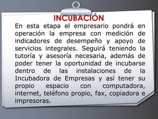 INCUBACIÓN En esta etapa el empresario pondrá en operación la empresa con medición de indicadores de desempeño y apoyo de servicios integrales. Seguirá teniendo la tutoría y asesoría necesaria, además de poder tener la oportunidad de incubarse dentro de las instalaciones de la Incubadora de Empresas y así tener su propio espacio con computadora, internet, teléfono propio, fax, copiadora e impresoras.  