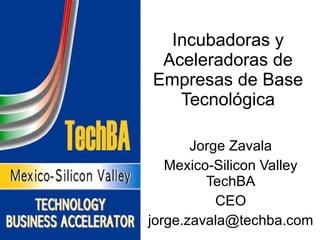 Incubadoras y Aceleradoras de Empresas de Base Tecnológica Jorge Zavala Mexico-Silicon Valley TechBA CEO [email_address] 